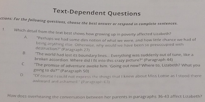 Text-Dependent Questions
ctions: For the following questions, choose the best answer or respond in complete sentences.
1. Which detail from the text best shows how growing up in poverty affected Lizabeth?
A "Perhaps we had some dim notion of what we were, and how little chance we had of
being anything else. Otherwise, why would we have been so preoccupied with
destruction?" (Paragraph 27)
B. "The world had lost its boundary lines... Everything was suddenly out of tune, like a
broken accordion. Where did I fit into this crazy picture?" (Paragraph 44)
C "The promise of adventure awoke him. 'Going out now? Where to, Lizabeth? What you
going to do?'" (Paragraph 50)
D. "Of course I could not express the things that I knew about Miss Lottie as I stood there
awkward and ashamed." (Paragraph 63)
How does overhearing the conversation between her parents in paragraphs 36-43 affect Lizabeth?