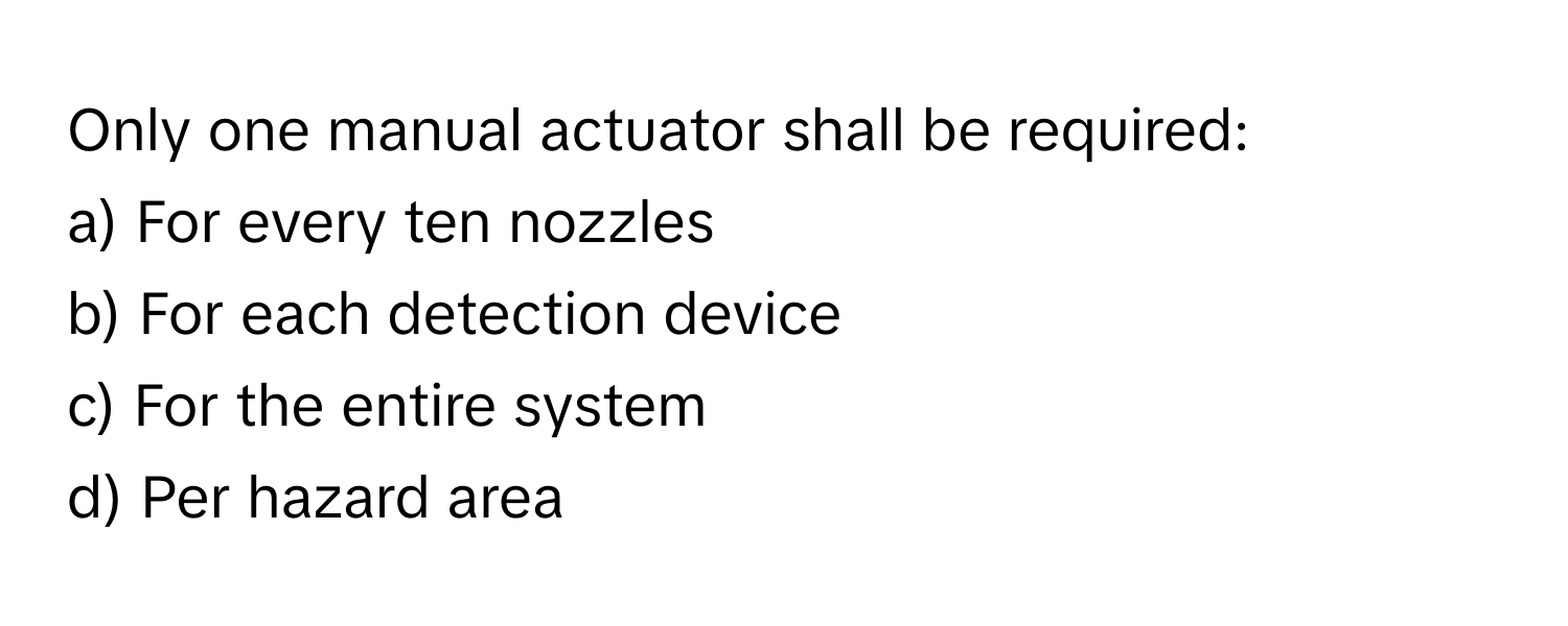 Only one manual actuator shall be required:

a) For every ten nozzles
b) For each detection device
c) For the entire system
d) Per hazard area