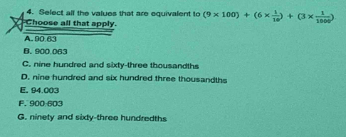 Select all the values that are equivalent to (9* 100)+(6*  1/10 )+(3*  1/1000 )
Choose all that apply.
A. 90.63
B. 900 063
C. nine hundred and sixty-three thousandths
D. nine hundred and six hundred three thousandths
E. 94.003
F. 900:603
G. ninety and sixty-three hundredths