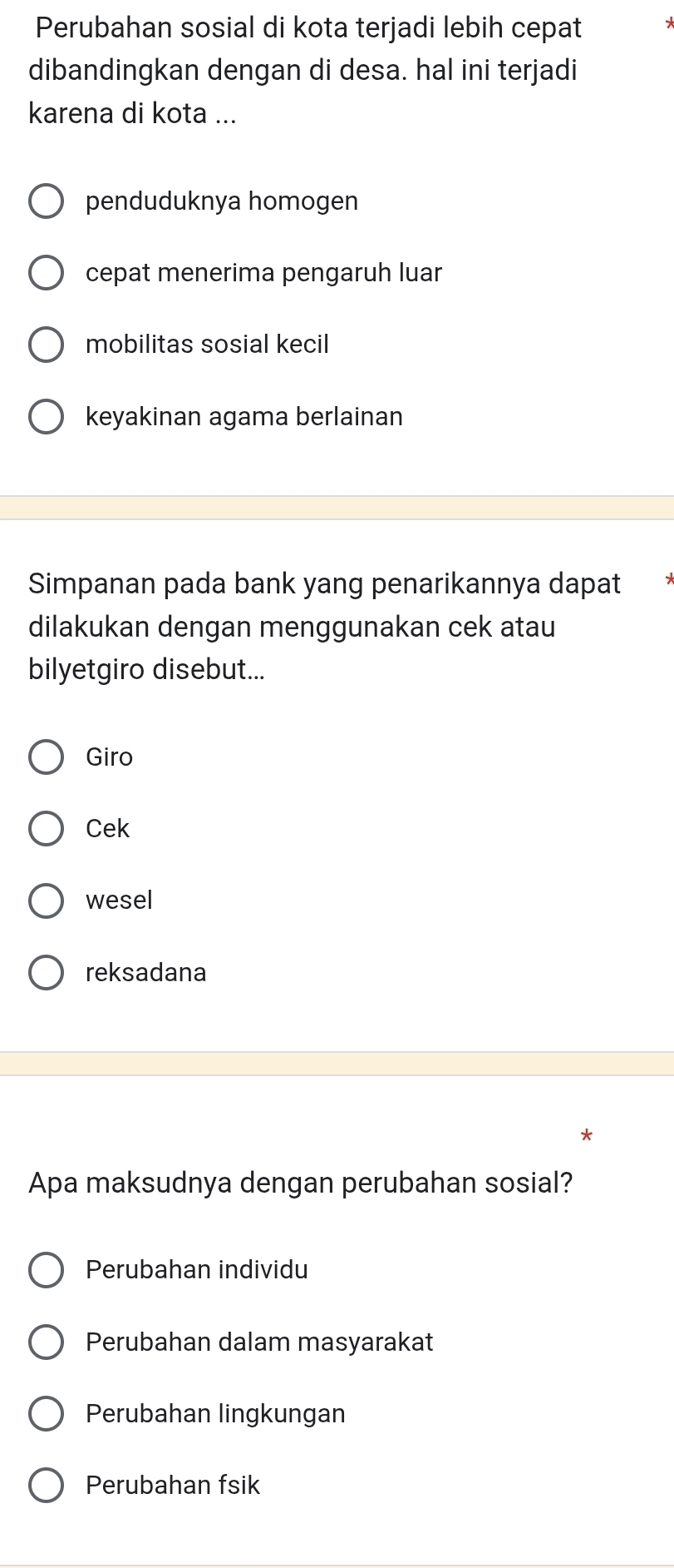 Perubahan sosial di kota terjadi lebih cepat -
dibandingkan dengan di desa. hal ini terjadi
karena di kota ...
penduduknya homogen
cepat menerima pengaruh luar
mobilitas sosial kecil
keyakinan agama berlainan
Simpanan pada bank yang penarikannya dapat
dilakukan dengan menggunakan cek atau
bilyetgiro disebut...
Giro
Cek
wesel
reksadana
Apa maksudnya dengan perubahan sosial?
Perubahan individu
Perubahan dalam masyarakat
Perubahan lingkungan
Perubahan fsik