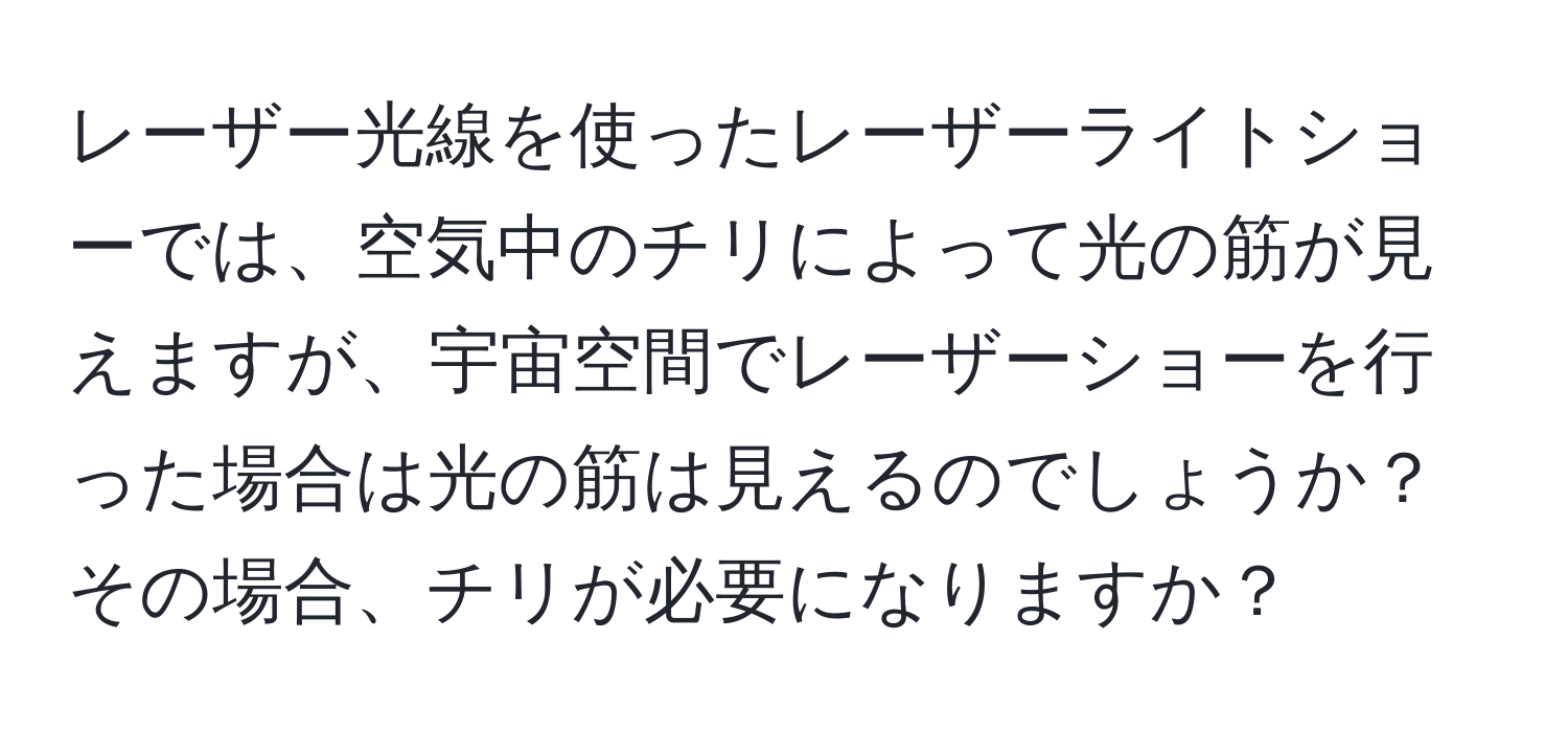 レーザー光線を使ったレーザーライトショーでは、空気中のチリによって光の筋が見えますが、宇宙空間でレーザーショーを行った場合は光の筋は見えるのでしょうか？その場合、チリが必要になりますか？