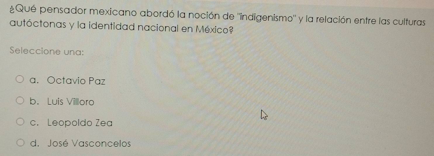 ¿Qué pensador mexicano abordó la noción de "indigenismo" y la relación entre las culturas
autóctonas y la identidad nacional en México?
Seleccione una:
a. Octavio Paz
b. Luis Villoro
c. Leopoldo Zea
d. José Vasconcelos