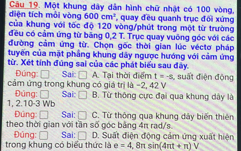 Một khung dây dân hình chữ nhật có 100 vòng,
diện tích mỗi vòng 600cm^2 , quay đều quanh trục đối xứng
của khung với tốc độ 120 vòng/phút trong một từ trường
đều có cảm ứng từ băng 0,2 T. Trục quay vuông góc với các
đường cảm ứng từ. Chọn gốc thời gian lúc véctơ pháp
tuyến của mặt phẳng khung dây ngược hướng với cảm ứng
từ. Xét tính đúng sai của các phát biểu sau đây.
Đúng: Sai: ( A. Tại thời điểm t=-s , suất điện động
cảm ứng trong khung có giá trị là −2, 42 V
Đúng: Đ Sai: □ B. Từ thông cực đại qua khung dây là
.2.1 0-3 Wb
Đúng: □ Sai: □ C :. Từ thông qua khung dây biến thiên
theo thời gian với tần số góc bằng 4π rad/s.
Đúng: □ Sai: □ D. Suất điện động cảm ứng xuất hiện
trong khung có biểu thức là e=4,8π sin (4π t+π )V