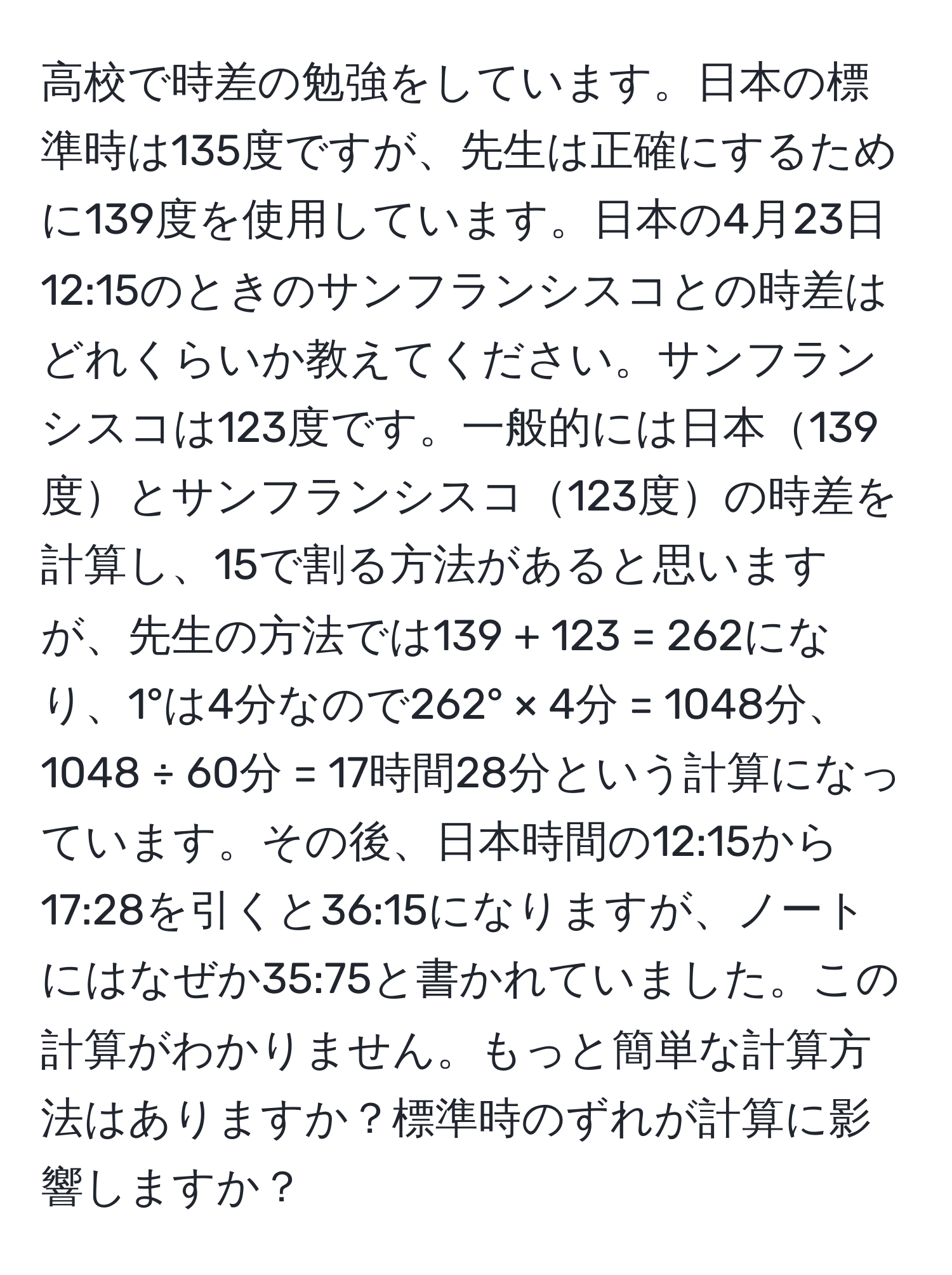 高校で時差の勉強をしています。日本の標準時は135度ですが、先生は正確にするために139度を使用しています。日本の4月23日12:15のときのサンフランシスコとの時差はどれくらいか教えてください。サンフランシスコは123度です。一般的には日本139度とサンフランシスコ123度の時差を計算し、15で割る方法があると思いますが、先生の方法では139 + 123 = 262になり、1°は4分なので262° × 4分 = 1048分、1048 ÷ 60分 = 17時間28分という計算になっています。その後、日本時間の12:15から17:28を引くと36:15になりますが、ノートにはなぜか35:75と書かれていました。この計算がわかりません。もっと簡単な計算方法はありますか？標準時のずれが計算に影響しますか？