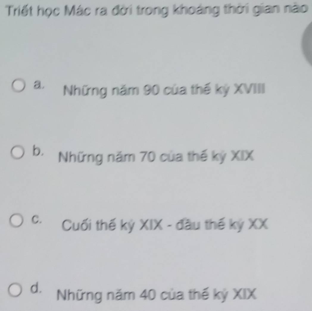 Triết học Mác ra đời trong khoảng thời gian nào
a.
Những năm 90 của thế kỷ XVIII
b. Những năm 70 của thế kỷ XIX
C. Cuối thế kỷ XIX - đầu thế kỷ XX
d. Những năm 40 của thế kỷ XIX