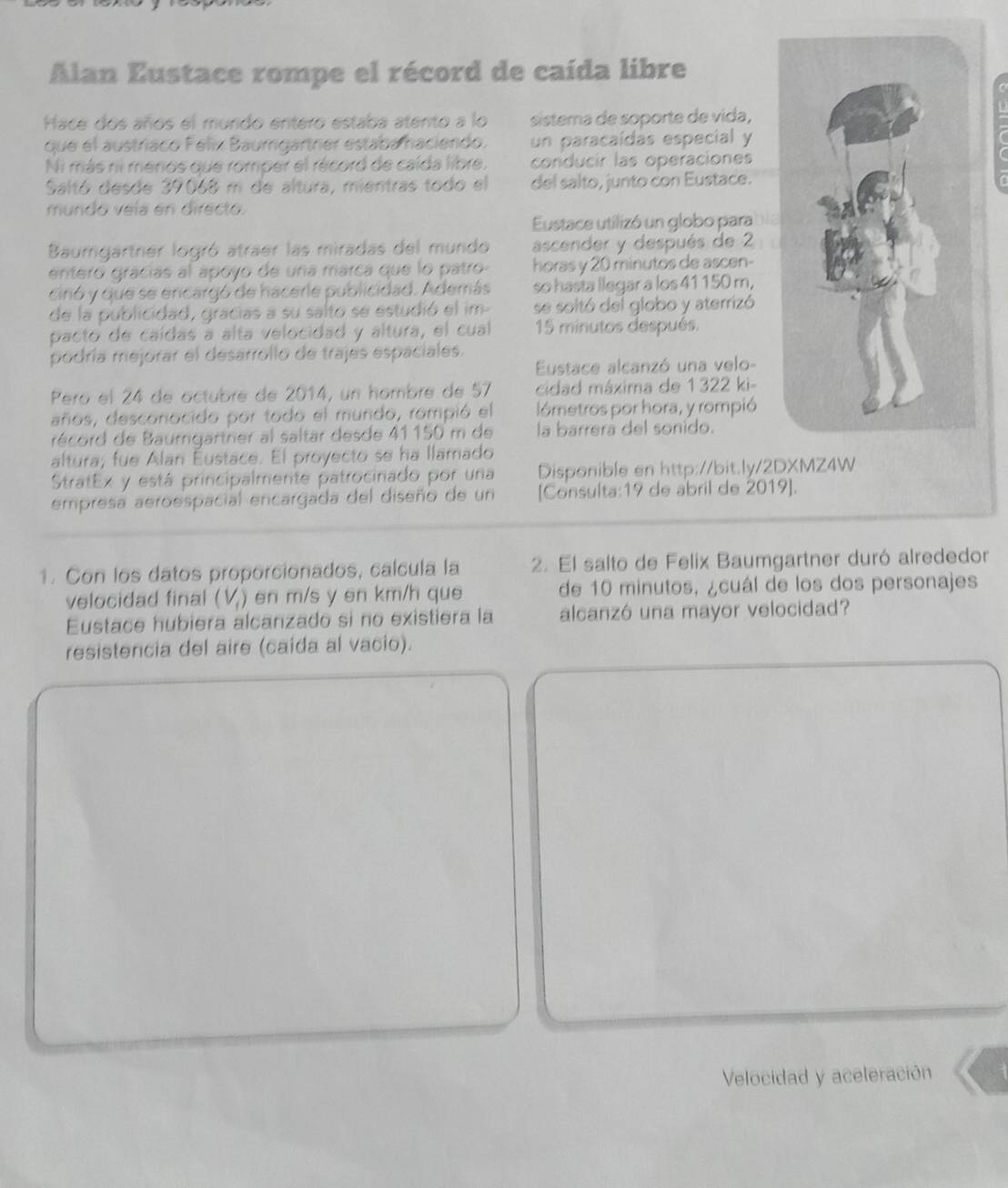 Alan Eustace rompe el récord de caída libre
Hace dos años el mundo entero estaba atento a lo sistema de soporte de vida,
que el austríaco Felix Baumgartrier estaba haciendo. un paracaídas especial y C
Ni más ni menos que romper el récord de caída libre. conducir las operaciones
Saltó desde 39068 m de altura, mientras todo el del salto, junto con Eustace.
mundo veía en directo.
Eustace utilizó un globo para
Baumgartner logró atraer las miradas del mundo ascender y después de 2
entero grácías al apoyo de una marca que lo patro horas y 20 minutos de ascen-
cinó y que se encargó de hacerle publicidad. Además so hasta llegar a los 41 150 m,
de la publicidad, gracias a su salto se estudió el im- se soltó del globo y aterrizó
pacto de caídas a alta velocidad y altura, el cual 15 minutos después.
podría mejorar el desarrollo de trajes espaciales.
Eustace alcanzó una velo-
Pero el 24 de octubré de 2014, un hombre de 57  cidad máxima de 1322 ki-
años, desconocido por todo el mundo, rompió el lómetros por hora, y rompió
récord de Baumgartner al saltar desde 41 150 m de la barrerá del sonido.
altura; fue Alan Éustace. El proyecto se ha llamado
StratEx y está principalmente patrocinado por una Disponible en http://bit.ly/2DXMZ4W
empresa aeroespacial encargada del diseño de un [Consulta:19 de abril de 2019].
1. Con los datos proporcionados, calcula la 2. El salto de Felix Baumgartner duró alrededor
velocidad final (V,) en m/s y en km/h que de 10 minutos, ¿cuál de los dos personajes
Eustace hubiera alcanzado si no existiera la alcanzó una mayor velocidad?
resistencia del aire (caída al vacio).
Velocidad y aceleración