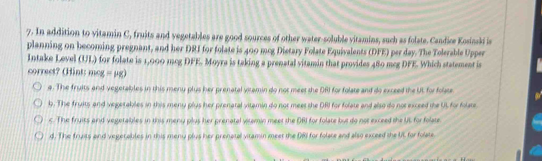 In addition to vitamin C, fruits and vegetables are good sources of other water-soluble vitamins, such as folate. Candice Kosinski is
planning on becoming pregnant, and her DRI for folate is 499 mcg Dietary Folate Equivalents (DFE) per day. The Tolerable Upper
Intake Level (UL) for folate is 1,990 mcg DFE. Moyra is taking a prenatal vitamin that provides 480 mcg DFE. Which statement is
correct? (Hint: mcg = μg)
a. The fruits and vegetables in this meny plus her prenatal vitamin do not meet the DRI for folate and do exceed the UL for folate
b. The fruits and vegetables in this meny plus her prenatal vitamin do not meet the DRI for folate and also do not exceed the UL for folate.
s. The fruits and yegetables in this meny plus her prenatal vitamin meet the DRI for folate but do not exceed the UL for folate
d. The fruits and vegetables in this meny plys her prenatal yitamin meet the DRI for folate and also exceed the UL for folate