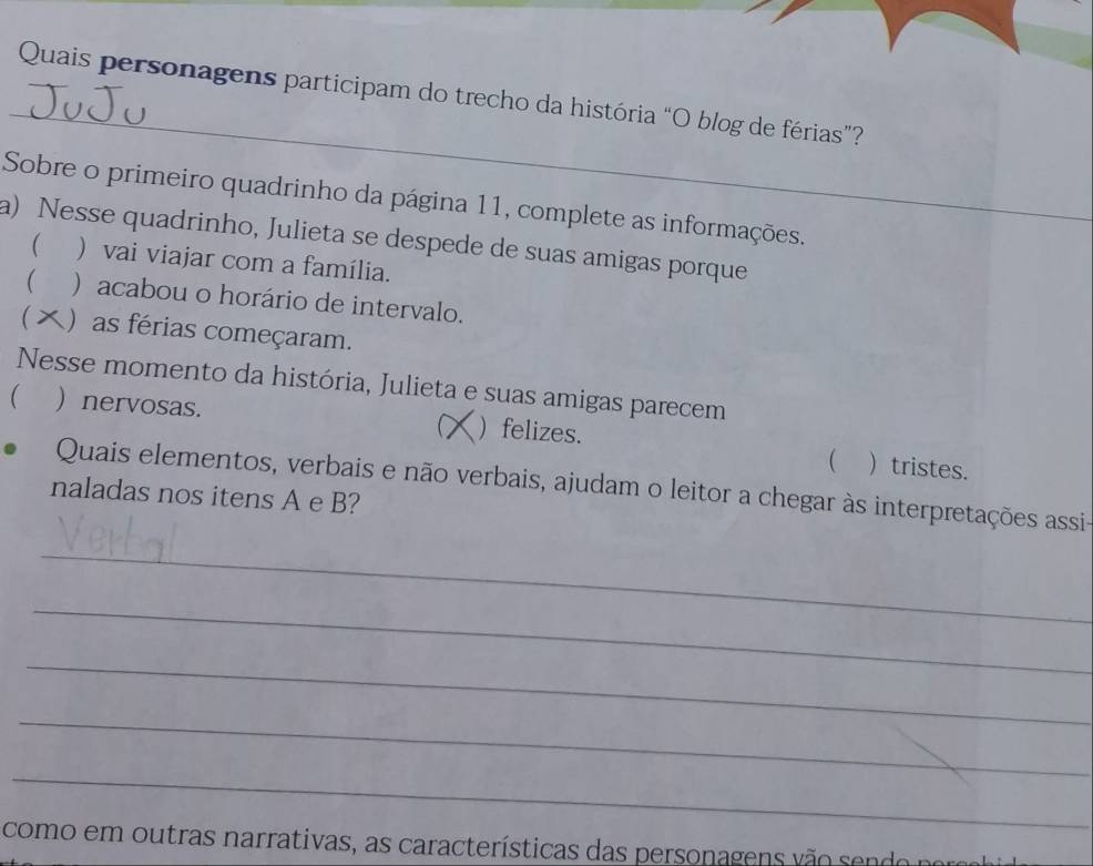 Quais personagens participam do trecho da história “O blog de férias”?
Sobre o primeiro quadrinho da página 11, complete as informações.
a) Nesse quadrinho, Julieta se despede de suas amigas porque  ) vai viajar com a família.
 ) acabou o horário de intervalo.
 )as férias começaram.
Nesse momento da história, Julieta e suas amigas parecem
( ) nervosas. C ) felizes.
 ) tristes.
Quais elementos, verbais e não verbais, ajudam o leitor a chegar às interpretações assi-
naladas nos itens A e B?
_
_
_
_
_
como em outras narrativas, as características das personagens vão sendo no