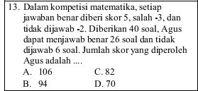 Dalam kompetisi matematika, setiap
jawaban benar diberi skor 5, salah -3, dan
tidak dijawab -2. Diberikan 40 soal, Agus
dapat menjawab benar 26 soal dan tidak
dijawab 6 soal. Jumlah skor yang diperoleh
Agus adalah ....
A. 106 C. 82
B. 94 D. 70