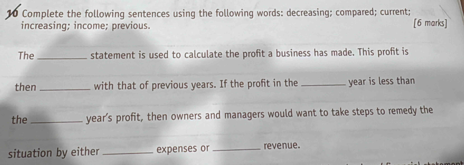 Complete the following sentences using the following words: decreasing; compared; current; 
increasing; income; previous. [6 marks] 
The_ statement is used to calculate the profit a business has made. This profit is 
then _with that of previous years. If the profit in the _ year is less than 
the _ year’s profit, then owners and managers would want to take steps to remedy the 
situation by either _expenses or _revenue.