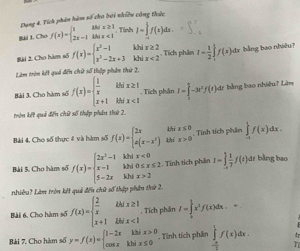 Dạng 4. Tích phán hàm số cho bởi nhiều công thức
Bài 1. Cho f(x)=beginarrayl 1khix≥ 1 2x-1khix<1endarray. , Tính J=∈tlimits _(-1)^2f(x)dx.
khi
Bài 2. Cho hàm số f(x)=beginarrayl x^2-1 x^2-2x+3endarray. khi beginarrayr x≥ 2 x<2endarray. Tích phân I= 1/2 ∈tlimits _1^(3f(x)dx bằng bao nhiêu?
Làm tròn kết quả đến chữ số thập phân thứ 2.
Bài 3. Cho hàm số f(x)=beginarray)l  1/x khix≥ 1 x+1khix<1endarray.  □ /□  . Tích phân I=∈tlimits _2^(0-3t^2)f(t)dt dt bằng bao nhiêu? Làm
tròn kết quả đến chữ số thập phân thứ 2.
Bài 4. Cho số thực # và hàm số f(x)=beginarrayl 2xkhix≤ 0 a(x-x^2)khix>0endarray.. Tính tích phân ∈tlimits _(-1)^1f(x)dx.
khi x<0</tex>
Bài 5. Cho hàm số f(x)=beginarrayl 2x^2-1 x-1 5-2xendarray. khi 0≤ x≤ 2. Tính tích phân I=∈tlimits _(-s)^9 1/7 f(t)d t bằng bao
khi x>2
nhiêu? Làm tròn kết quả đến chữ số thập phân thứ 2.
Bài 6. Cho hàm số f(x)=beginarrayl  2/x khix≥ 1 x+1khx<1endarray.. Tích phân I=∈tlimits _0^(2x^2)f(x)dx.

Bài 7. Cho hàm số y=f(x)=beginarrayl 1-2xkhix>0 cos xkhix≤ 0endarray.. Tính tích phân ∈tlimits _- π /2 ^1f(x)dx.
tr
TY