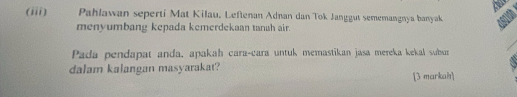 (iii) Pahlawan seperti Mat Kilau. Leftenan Adnan dan Tok Janggut sememangnya banyak asaioh 
menyumbang kepada kemerdekaan tanah air. 
Pada pendapat anda, apakah cara-cara untuk memastikan jasa mereka kekal subur 
dalam kalangan masyarakat? 
[3 markah]