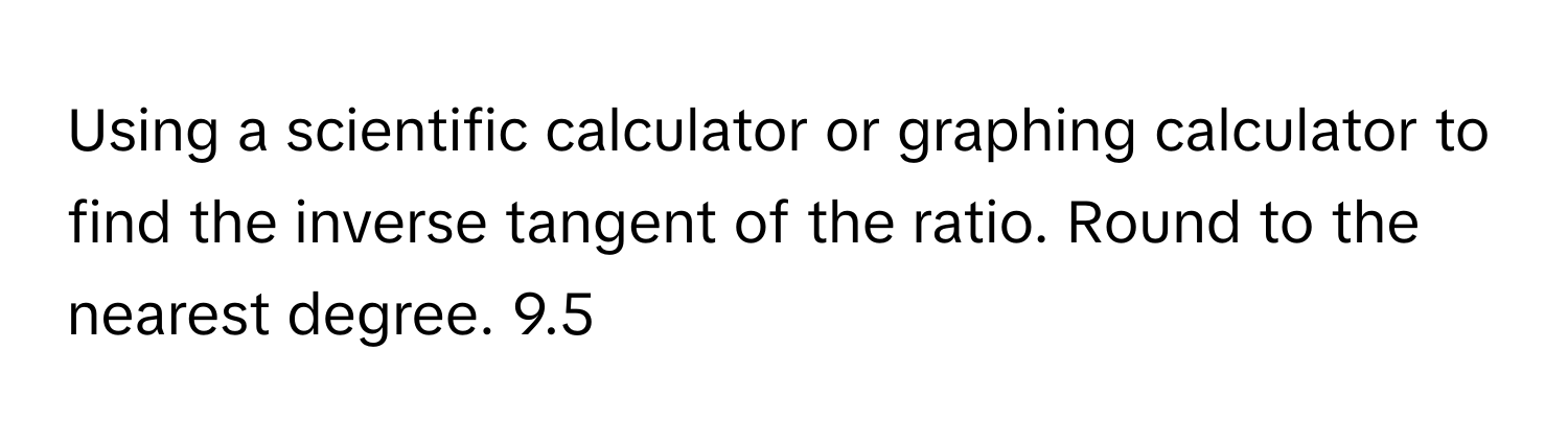 Using a scientific calculator or graphing calculator to find the inverse tangent of the ratio. Round to the nearest degree. 9.5