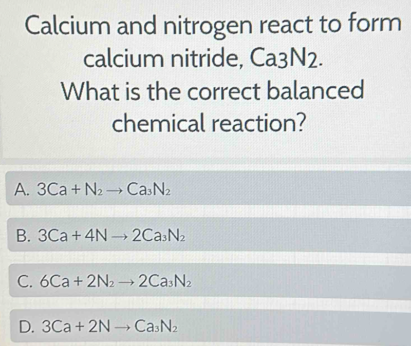 Calcium and nitrogen react to form
calcium nitride, Ca3N2. 
What is the correct balanced
chemical reaction?
A. 3Ca+N_2to Ca_3N_2
B. 3Ca+4Nto 2Ca_3N_2
C. 6Ca+2N_2to 2Ca_3N_2
D. 3Ca+2Nto Ca_3N_2