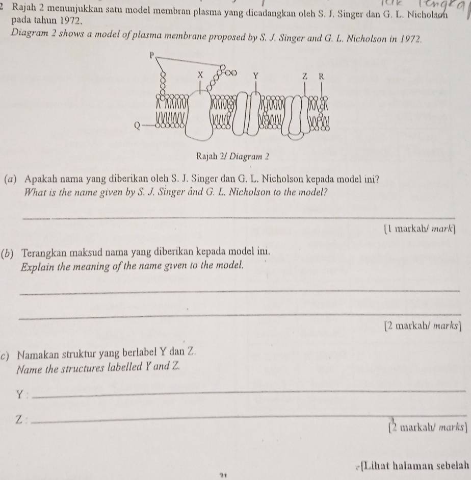Rajah 2 menunjukkan satu model membran plasma yang dicadangkan oleh S. J. Singer dan G. L. Nicholson 
pada tahun 1972. 
Diagram 2 shows a model of plasma membrane proposed by S. J. Singer and G. L. Nicholson in 1972. 
Rajah 2/ Diagram 2 
(a) Apakah nama yang diberikan oleh S. J. Singer dan G. L. Nicholson kepada model ini? 
What is the name given by S. J. Singer and G. L. Nicholson to the model? 
_ 
[1 markah/ mark] 
(b) Terangkan maksud nama yang diberikan kepada model ini. 
Explain the meaning of the name given to the model. 
_ 
_ 
[2 markah/ marks] 
c) Namakan struktur yang berlabel Y dan Z. 
Name the structures labelled Y and Z.
Y : 
_
Z : 
_ 
[2 markah/ marks] 
.[Lihat halaman sebelah 
74