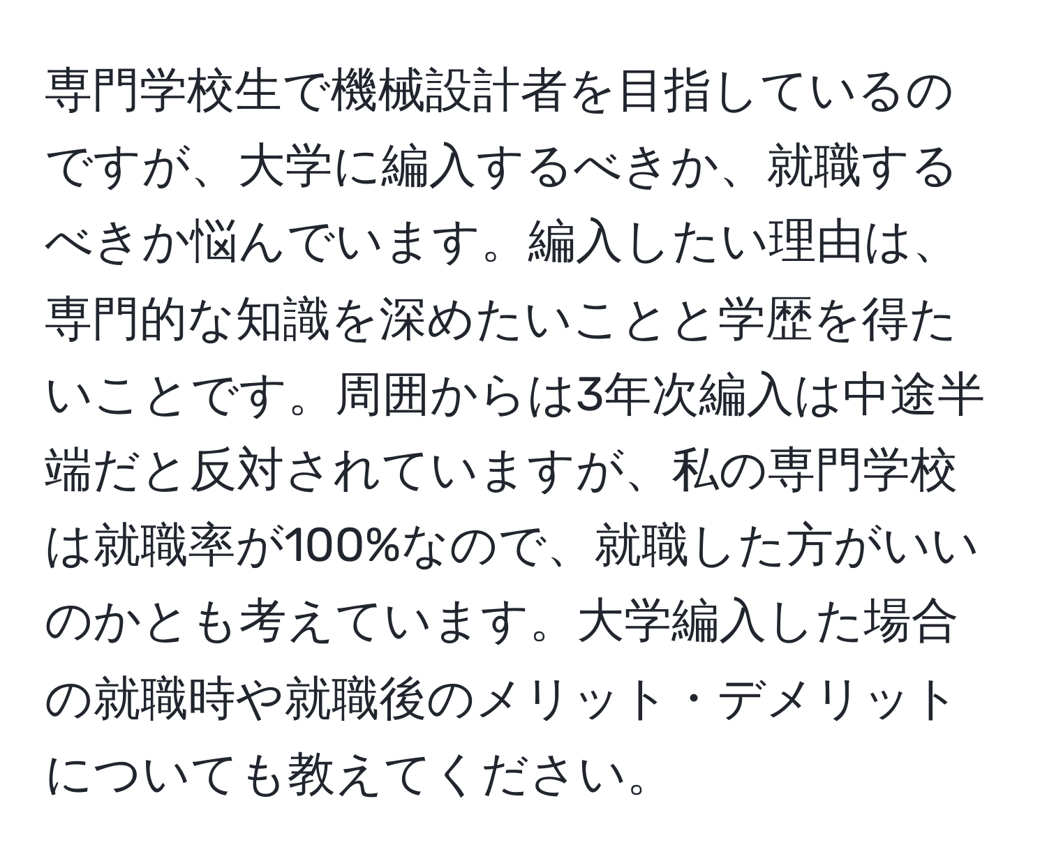 専門学校生で機械設計者を目指しているのですが、大学に編入するべきか、就職するべきか悩んでいます。編入したい理由は、専門的な知識を深めたいことと学歴を得たいことです。周囲からは3年次編入は中途半端だと反対されていますが、私の専門学校は就職率が100%なので、就職した方がいいのかとも考えています。大学編入した場合の就職時や就職後のメリット・デメリットについても教えてください。