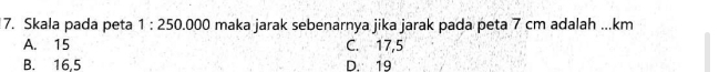 Skala pada peta 1:250.000 maka jarak sebenarnya jika jarak pada peta 7 cm adalah ... km
A. 15 C. 17,5
B. 16,5 D. 19