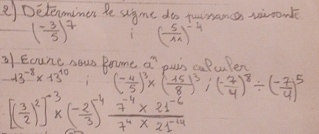 ②) Detenminen te sgme do twrance wiconle
( (-3)/5 )^7
( 5/11 )^-4
2f Eoune sour Brome a' puin caPuler
13^(-8)* 13^(10) (- 4/5 )^3* ( 15/8 )^3/ ( (-7)/4 )^8/ ( (-7)/4 )^5
[( 3/2 )^2]^-3* ( (-2)/3 )^-4 (7^(-4)* 21^(-6))/7^4* 21^(-14) 