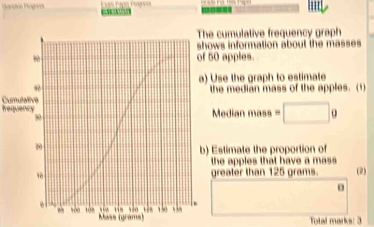 Guestión Progreís Progreas 
C 
cumulative frequency graph 
s information about the masses 
apples. 
se the graph to estimate 
he median mass of the apples. (1) 
Cumulative 
frequencyedian mass =□ g
stimate the proportion of 
he apples that have a mass 
reater than 125 grams. (2) 
o 
Mäss (grams) Total marks: 3