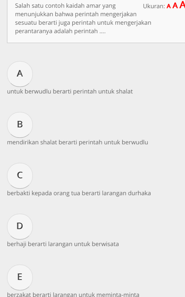 Salah satu contoh kaidah amar yang Ukuran: A A A
menunjukkan bahwa perintah mengerjakan
sesuatu berarti juga perintah untuk mengerjakan
perantaranya adalah perintah ....
A
untuk berwudlu berarti perintah untuk shalat
B
mendirikan shalat berarti perintah untuk berwudlu
C
berbakti kepada orang tua berarti larangan durhaka
D
berhaji berarti larangan untuk berwisata
E
berzakat berärti larangan untuk meminta-minta