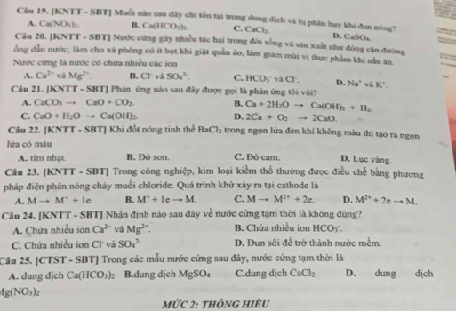 [KNTT - SBT] Muổi nào sau đây chí tồn tại trong đung địch và bị phân huý khi đun nóng?
A. Ca(NO_3)_2 B. Ca(HCO_3)_2 C. CaCl_2 D. CaSO_4
Câu 20. [KNTT - SBT] Nước cứng gây nhiều tác hại trong đời sống và săn xuất như đóng cận đường
ông dẫn nước, làm cho xá phòng có ít bọt khi giặt quản áo, làm giám mùi vị thực phẩm khi nâu ăn.
Nước cứng là nước có chứa nhiều các ion
A. Ca^(2+) và Mg^(2+). B. Cl và SO_4^((2-). C. HCO_3) và CI. D. Na^+vaK^+.
Câu 21. [KNTT - SBT] Phản ứng nào sau đây được gọi là phản ứng tôi vôi?
A. CaCO_3to CaO+CO_2. B. Ca+2H_2Oto Ca(OH)_2+H_2.
C. CaO+H_2Oto Ca(OH)_2. D. 2Ca+O_2to 2CaO
Câu 22. [KNTT - SBT] Khi đốt nóng tinh thể BaCl_2 trong ngọn lửa đèn khí không màu thì tạo ra ngọn
lửa có màu
A. tím nhạt. B. Đỏ son. C. Đỏ cam. D. Lục vàng.
Câu 23. [KNTT - SBT] Trong công nghiệp, kim loại kiểm thổ thường được điều chế bằng phương
pháp điện phân nóng chảy muối chloride. Quá trình khử xây ra tại cathode là
A. Mto M^++le. B. M^++leto M. C. Mto M^(2+)+2e. D. M^(2+)+2eto M.
Câu 24. [KNTT - SBT] Nhận định nào sau đây về nước cứng tạm thời là không đúng?
A. Chứa nhiều ion Ca^(2+) và Mg^(2+). B. Chứa nhiều ion HCO_3
C. Chứa nhiều ion Cl và SO_4^((2-) D. Đun sôi để trở thành nước mềm.
Câu 25. [CTST - SBT] Trong các mẫu nước cứng sau đây, nước cứng tạm thời là
A. dung djch Ca(HCO_3))_2 B.dung dịch MgSO_4 C.dung djch CaCl_2 D. dung  dịch
4g(NO_3)_2
MỨC 2: thônG HIÈU