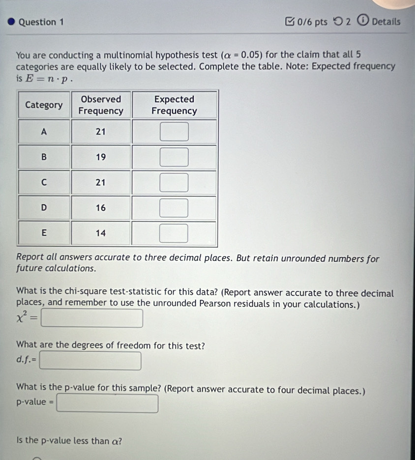 つ 2 ⑥ Details
M
You are conducting a multinomial hypothesis test (alpha =0.05) for the claim that all 5
categories are equally likely to be selected. Complete the table. Note: Expected frequency
is E=n· p·
Report all answers accurate to three decimal places. But retain unrounded numbers for
future calculations.
What is the chi-square test-statistic for this data? (Report answer accurate to three decimal
places, and remember to use the unrounded Pearson residuals in your calculations.)
x^2=□
What are the degrees of freedom for this test?
a.f.=□
What is the p-value for this sample? (Report answer accurate to four decimal places.)
p-value =□
Is the p-value less than α?