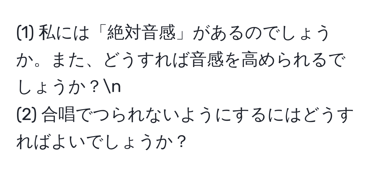 (1) 私には「絶対音感」があるのでしょうか。また、どうすれば音感を高められるでしょうか？n
(2) 合唱でつられないようにするにはどうすればよいでしょうか？