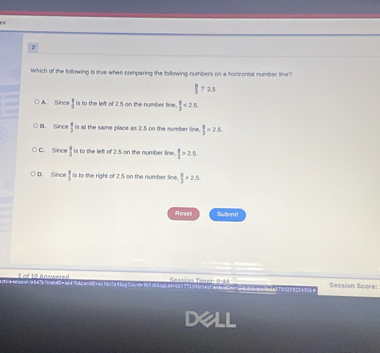 Which of the following is true when comparing the following numbers on a horizontal number line?
 8/3  ? 2.5
A. Since  8/9  is to the left of 2.5 on the number line,  8/3 <2.5.
B. Since  8/3  is at the same place as 2.5 on the number line,  8/3 =2.5.
C. Since  8/3  is to the left of 2.5 on the number line,  8/3 >2.5.
D. Since  8/3  is to the right of 2.5 on the number line,  8/3 >2.5. 
Reset Submit
1 of 10 Answered Session Timer: 0:44 Session Score:
acticesassion/a647b?crateD=a647b&dackID=ac16c0a88cgCount=9b1c6&ggList=bb1772098mapContoUDeab24b898apgBeda1730238256506=
dell