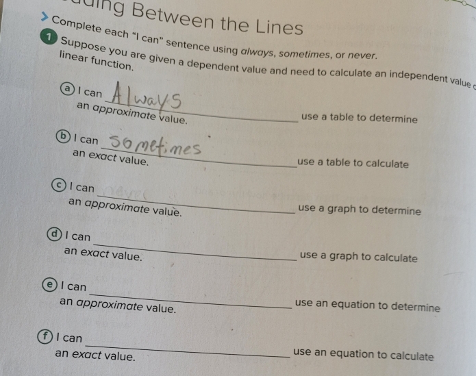 ling Between the Lines 
Complete each “I can” sentence using always, sometimes, or never. 
linear function. 
Suppose you are given a dependent value and need to calculate an independent value 
_ 
a I can 
an approximate value. 
use a table to determine 
_ 
b) l can 
an exact value. 
use a table to calculate 
_ 
c) I can 
an approximate value. 
use a graph to determine 
_ 
d l can 
an exact value. 
use a graph to calculate 
_ 
e) I can 
use an equation to determine 
an approximate value. 
_ 
f )I can 
an exact value. 
use an equation to calculate