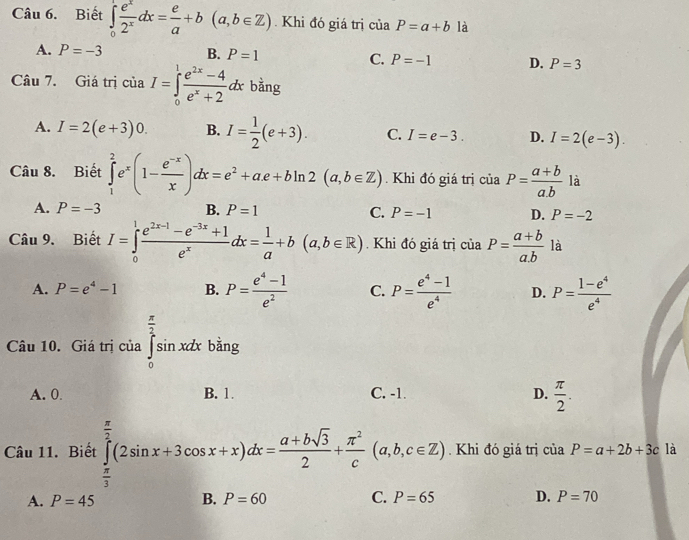 Biết ∈tlimits _0^(1frac e^x)2^xdx= e/a +b(a,b∈ Z). Khi đó giá trị của P=a+b là
A. P=-3 B. P=1 C. P=-1 D. P=3
Câu 7. Giá trị ciaI=∈tlimits _0^(1frac e^2x)-4e^x+2dx bằng
A. I=2(e+3)0. B. I= 1/2 (e+3). C. I=e-3. D. I=2(e-3).
Câu 8. Biết ∈tlimits _1^(2e^x)(1- (e^(-x))/x )dx=e^2+ae+bln 2(a,b∈ Z). Khi đó giá trị cia P= (a+b)/a.b  là
A. P=-3 B. P=1 C. P=-1 D. P=-2
Câu 9. Biết I=∈tlimits _0^(1frac e^2x-1)-e^(-3x)+1e^xdx= 1/a +b(a,b∈ R). Khi đó giá trị ciaP= (a+b)/a.b  là
A. P=e^4-1 B. P= (e^4-1)/e^2  C. P= (e^4-1)/e^4  D. P= (1-e^4)/e^4 
Câu 10. Giá trị của ∈tlimits _0^((frac π)2)sin xdx bng
A. 0. B. 1. C. -1. D.  π /2 .
Câu 11. Biết ∈tlimits _ π /3 ^ π /2 (2sin x+3cos x+x)dx= (a+bsqrt(3))/2 + π^2/c (a,b,c∈ Z). Khi đó giá trị của P=a+2b+3c là
A. P=45 B. P=60 C. P=65 D. P=70