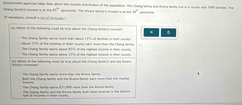 Government agencies keep data about the income distribution of the population. The Chang family and Rivera family live in a county with 5000 families. The
Chang family's income is at the 85^(th) percentile. The Rivera family's income is at the 34^(th) percentile.
(If necessary, consult a list of formulas.)
(a) Which of the following must be true about the Chang family's income? ×
The Chang family earns more than about 15% of families in their county.
About 15% of the families in their county earn more than the Chang family.
The Chang family earns about 85% of the highest income in their county.
The Chang family earns about 15% of the highest income in their county.
(b) Which of the following must be true about the Chang family's and the Rivera
family's incomes?
The Chang family earns more than the Rivera family.
Both the Chang family and the Rivera family earn more than the median
income.
The Chang family earns $51,000 more than the Rivera family.
The Chang family and the Rivera family both have incomes in the bottom
half of incomes in their county.