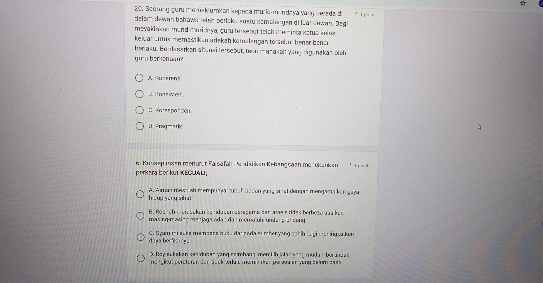 Seorang guru memaklumkan kepada murid-muridnya yang berada di 1 point
dalam dewan bahawa telah berlaku suatu kemalangan di luar dewan. Bagi
meyakinkan murid-muridnya, guru tersebut telah meminta ketua kelas
keluar untuk memastikan adakah kemalangan tersebut benar-benar
berlaku. Berdasarkan situasi tersebut, teori manakah yang digunakan oleh
guru berkenaan?
A. Koherens.
B. Konsisten.
C. Koresponden.
D. Pragmatik
6. Konsep insan menurut Falsafah Pendidikan Kebangsaan menekankan 1 point
perkara berikut KECUALI;
A. Aiman mestilah mempunyai tubuh badan yang sihat dengan mengamalkan gaya
hidup yang sihat
B. Rosnah merasakan kehidupan beragama dan atheis tidak berbeza asalkan
masing-masing menjaga adab dan mematuhi undang-undang.
C. Syamimi suka membaca buku daripada sumber yang sahih bagi meningkatkan
daya berfikirnya
D. Roy sukakan kehidupan yang seimbang, memilih jalan yang mudah, bertindak
mengikut peraturan dan tidak terlalu memikirkan persoalan yang belum pasti.