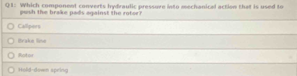 Which component converts hydraulic pressure into mechanical action that is used to
push the brake pads against the rotor?
Calipers
Brake line
Rotor
Hold-down spring