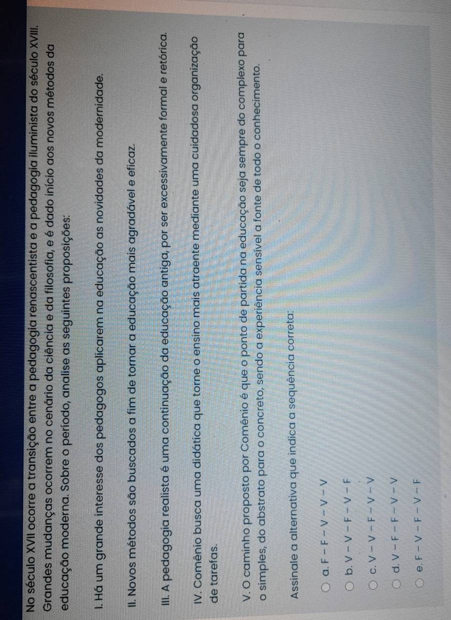 No século XVII ocorre a transição entre a pedagogia renascentista e a pedagogia iluminista do século XVIII.
Grandes mudanças ocorrem no cenário da ciência e da filosofia, e é dado início aos novos métodos da
educação moderna. Sobre o período, analise as seguintes proposições:
I. Há um grande interesse dos pedagogos aplicarem na educação as novidades da modernidade.
II. Novos métodos são buscados a fim de tornar a educação mais agradável e eficaz.
III. A pedagogia realista é uma continuação da educação antiga, por ser excessivamente formal e retórica.
IV. Comênio busca uma didática que torne o ensino mais atraente mediante uma cuidadosa organização
de tarefas.
V. O caminho proposto por Comênio é que o ponto de partida na educação seja sempre do complexo para
o simples, do abstrato para o concreto, sendo a experiência sensível a fonte de todo o conhecimento.
Assinale a alternativa que indica a sequência correta:
a. F-F-V-V-V
b. V-V-F-V-F
C. V-V-F-V-V
d. V-F-F-V-V
e. F-V-F-V-F