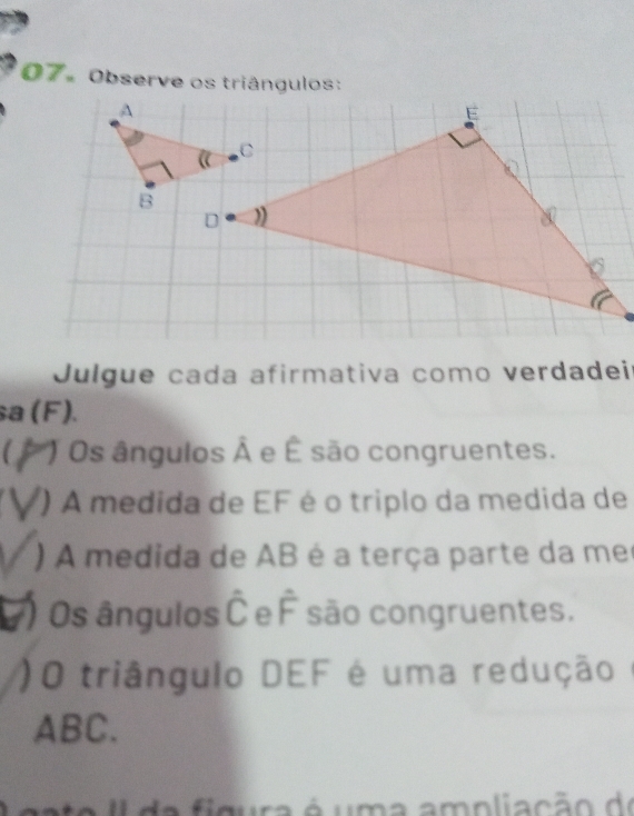 Observe os triângulos: 
Julgue cada afirmativa como verdadeir 
sa (F). 
C Os ângulos hat A e É são congruentes. 
() A medida de EF é o triplo da medida de 
) A medida de AB é a terça parte da me 
) Os ângulos hat C e hat F são congruentes. 
)O triângulo DEF é uma redução
ABC. 
a f i m ura é u m a amoli a cão de