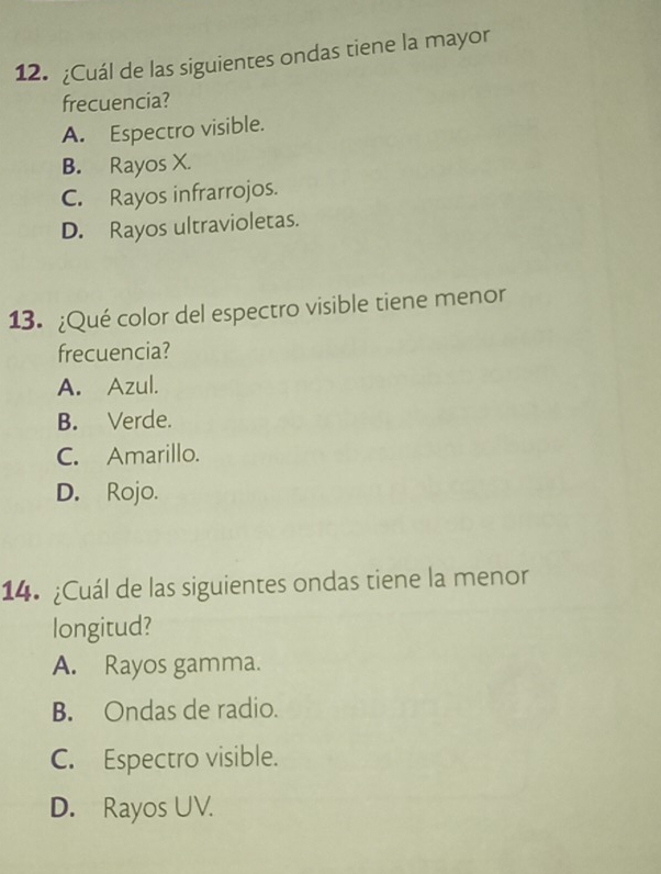 ¿Cuál de las siguientes ondas tiene la mayor
frecuencia?
A. Espectro visible.
B. Rayos X.
C. Rayos infrarrojos.
D. Rayos ultravioletas.
13. ¿Qué color del espectro visible tiene menor
frecuencia?
A. Azul.
B. Verde.
C. Amarillo.
D. Rojo.
14. ¿Cuál de las siguientes ondas tiene la menor
longitud?
A. Rayos gamma.
B. Ondas de radio.
C. Espectro visible.
D. Rayos UV.