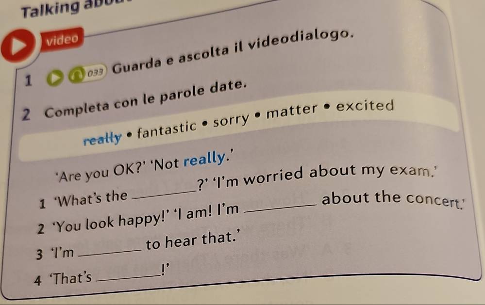 Talking a u 
video 
033 Guarda e ascolta il videodialogo. 
1 
2 Completa con le parole date. 
really • fantastic •sorry • matter • excited 
_ 
‘Are you OK?’ ‘Not really.’ 
?’ ‘I’m worried about my exam.’ 
1 ‘What’s the _about the concert.' 
2 ‘You look happy!’ ‘I am! I’m 
3 ‘I’m _to hear that.’ 
4 ‘That’s_ 
!'