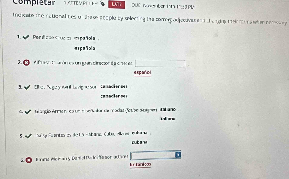 Complétar 1 ATTEMPT LEFT LATE DUE November 14th 11:59 PM 
Indicate the nationalities of these people by selecting the correct adjectives and changing their forms when necessary. 
1. Penélope Cruz es española. 
española 
2. € Alfonso Cuarón es un gran director de cine; es 
español 
3. Elliot Page y Avril Lavigne son canadienses、 
canadienses 
4. Giorgio Armani es un diseñador de modas (fasion designer) Italiano 
italiano 
5. Daisy Fuentes es de La Habana, Cuba; ella es cubana . 
cubana 
á 
6. Emma Watson y Daniel Radcliffe son actores 
británicos