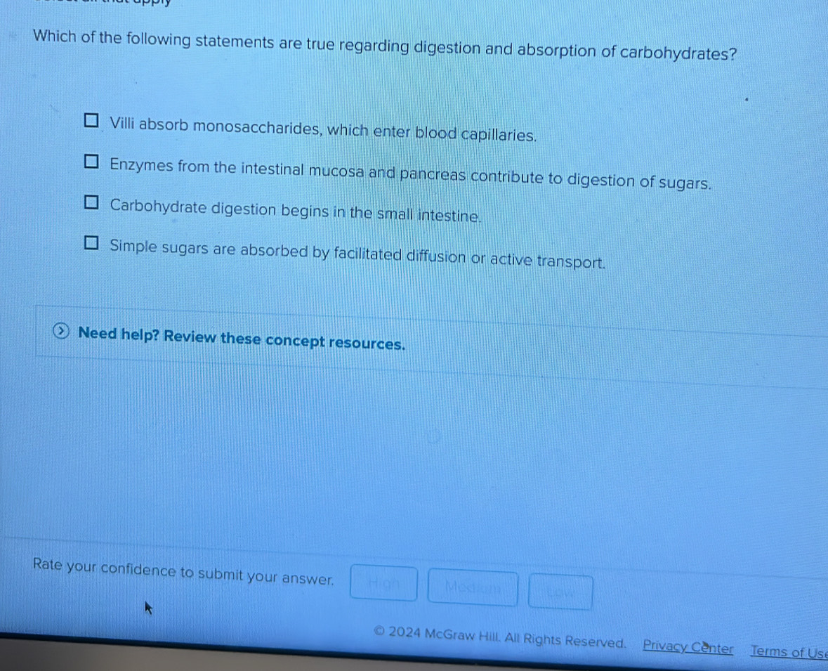 Which of the following statements are true regarding digestion and absorption of carbohydrates?
Villi absorb monosaccharides, which enter blood capillaries.
Enzymes from the intestinal mucosa and pancreas contribute to digestion of sugars.
Carbohydrate digestion begins in the small intestine.
Simple sugars are absorbed by facilitated diffusion or active transport.
Need help? Review these concept resources.
Rate your confidence to submit your answer. □ Mediam  1/12  □ cm^2
2024 McGraw Hill. All Rights Reserved. Privacy Center Terms of Us