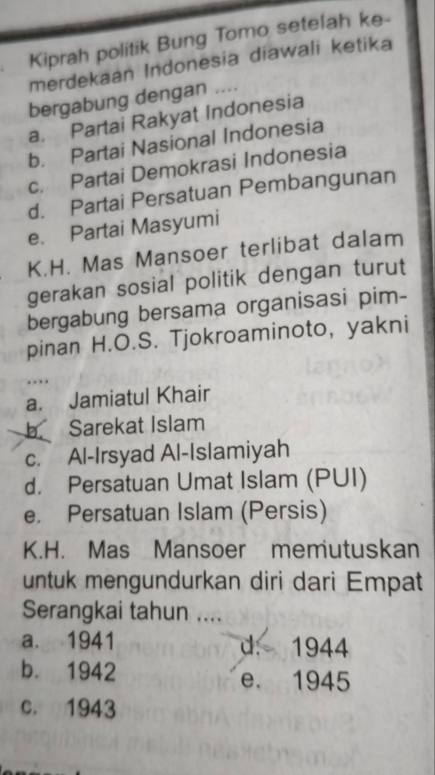 Kiprah politik Bung Tomo setelah ke-
merdekaan Indonesia diawali ketika
bergabung dengan ....
a. Partai Rakyat Indonesia
b. Partai Nasional Indonesia
c. Partai Demokrasi Indonesia
d. Partai Persatuan Pembangunan
e. Partai Masyumi
K.H. Mas Mansoer terlibat dalam
gerakan sosial politik dengan turut
bergabung bersama organisasi pim-
pinan H.O.S. Tjokroaminoto, yakni
..
a. Jamiatul Khair
b Sarekat Islam
c. Al-Irsyad Al-Islamiyah
d. Persatuan Umat Islam (PUI)
e. Persatuan Islam (Persis)
K.H. Mas Mansoer memutuskan
untuk mengundurkan diri dari Empat
Serangkai tahun ....
a. 1941 d. 1944
b. 1942
e. 1945
c. 1943