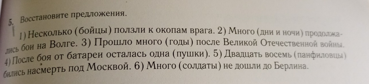 Восстановите πредложκения. 
1)Несколько σбοйцηыη πеоολлзелίиίηкеδокΚоοπίаемαврага. 2) Много αеηдеηиηαиηοнеоοчηиηαδπηрοдеоοлίжкае- 
лηсь бои на Волге. 3) Прοшιло много (гοдыη после Великой Отечественной войны. 
4)После боя от батареи осталась одна (πушеки). 5) Двадцаτь восемь (πанфиловць) 
бнлись насмерτьδπод Москвой. 6) Много (солдаτьιη не дошιли до Берлинае