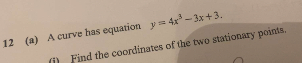 12 (a) A curve has equation y=4x^3-3x+3. 
(i) Find the coordinates of the two stationary points.