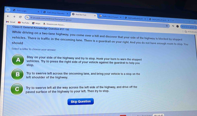 FLVS Login FLVS Driver Educatro: × Auto Test liest fuffic School Compli
fl-wt.iddls.com/webtest/TesLaspx?Expired
SMPGwiMEm9t5yOR MP G 
M Gmail You Tube Magrs Amaron.com Assoi...
festrch to uprics
Class E General Knowledge Question #17 / 50
M Sootorada
While driving on a two-lane highway, you come over a hill and discover that your side of the highway is blocked by stopped
vehicles. There is traffic in the oncoming lane. There is a guardrail on your right. And you do not have enough room to stop. You
should
Select a letter to choose your answer
Stay on your side of the highway and try to stop. Honk your horn to warn the stopped
A vehicles. Try to press the right side of your vehicle against the guardrail to help you
stop.
B Try to swerve left across the oncoming lane, and bring your vehicle to a stop on the
left shoulder of the highway.
C Try to swerve left all the way across the left side of the highway, and drive off the
paved surface of the highway to your left. Then try to stop.
Skip Question