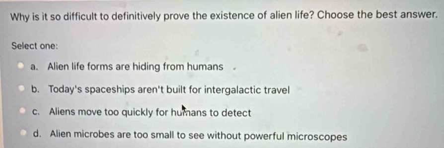 Why is it so difficult to definitively prove the existence of alien life? Choose the best answer.
Select one:
a. Alien life forms are hiding from humans
b. Today's spaceships aren't built for intergalactic travel
c. Aliens move too quickly for humans to detect
d. Alien microbes are too small to see without powerful microscopes