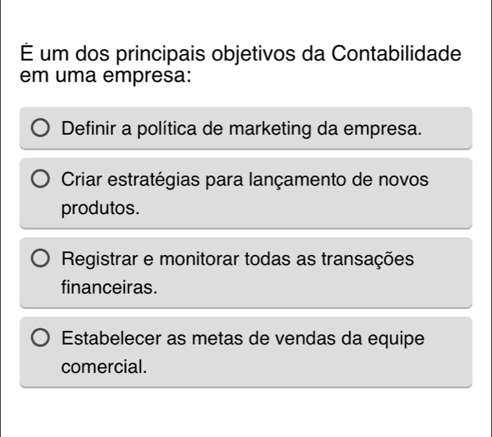 É um dos principais objetivos da Contabilidade
em uma empresa:
Definir a política de marketing da empresa.
Criar estratégias para lançamento de novos
produtos.
Registrar e monitorar todas as transações
financeiras.
Estabelecer as metas de vendas da equipe
comercial.