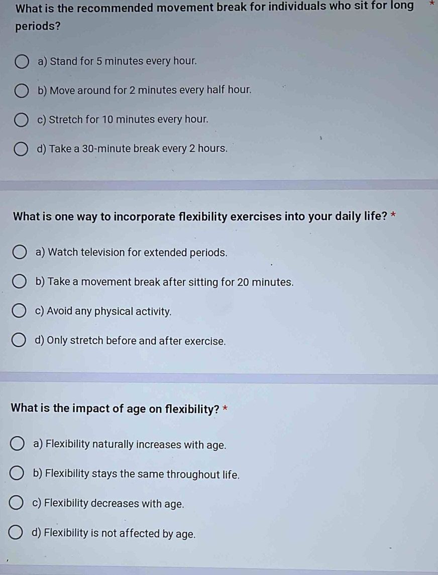 What is the recommended movement break for individuals who sit for long *
periods?
a) Stand for 5 minutes every hour.
b) Move around for 2 minutes every half hour.
c) Stretch for 10 minutes every hour.
d) Take a 30-minute break every 2 hours.
What is one way to incorporate flexibility exercises into your daily life? *
a) Watch television for extended periods.
b) Take a movement break after sitting for 20 minutes.
c) Avoid any physical activity.
d) Only stretch before and after exercise.
What is the impact of age on flexibility? *
a) Flexibility naturally increases with age.
b) Flexibility stays the same throughout life.
c) Flexibility decreases with age.
d) Flexibility is not affected by age.