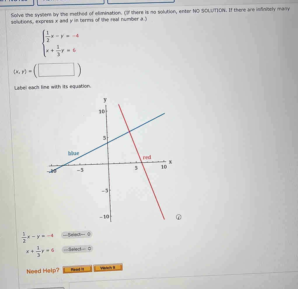 Solve the system by the method of elimination. (If there is no solution, enter NO SOLUTION. If there are infinitely many 
solutions, express x and y in terms of the real number a.)
beginarrayl  1/2 x-y=-4 x+ 1/3 y=6endarray.
(x,y)=(□ )
Label each line with its equation.
 1/2 x-y=-4 ===Select==
x+ 1/3 y=6 ---Select- 
Need Help? Read It Watch It