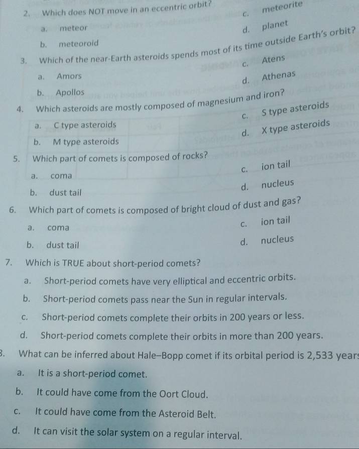 c. meteorite
2. Which does NOT move in an eccentric orbit?
a. meteor
d. planet
b. meteoroid
3. Which of the near-Earth asteroids spends most of its time outside Earth’s orbit?
c. Atens
a. Amors
d. Athenas
b. Apollos
4. Which asteroids are mostly composed of magnesium and iron?
c. S type asteroids
a. C type asteroids
d. X type asteroids
b. M type asteroids
5. Which part of comets is composed of rocks?
c. ion tail
a. coma
d. nucleus
b. dust tail
6. Which part of comets is composed of bright cloud of dust and gas?
a. coma
c. ion tail
b. dust tail
d. nucleus
7. Which is TRUE about short-period comets?
a. Short-period comets have very elliptical and eccentric orbits.
b. Short-period comets pass near the Sun in regular intervals.
c. Short-period comets complete their orbits in 200 years or less.
d. Short-period comets complete their orbits in more than 200 years.
3. What can be inferred about Hale-Bopp comet if its orbital period is 2,533 year :
a. It is a short-period comet.
b. It could have come from the Oort Cloud.
c. It could have come from the Asteroid Belt.
d. It can visit the solar system on a regular interval.