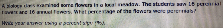 A biology class examined some flowers in a local meadow. The students saw 16 perennial
flowers and 16 annual flowers. What percentage of the flowers were perennials?
Write your answer using a percent sign (%).