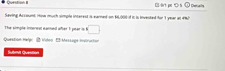 つ 5 Details 
Saving Account: How much simple interest is earned on $6,000 if it is invested for 1 year at 4%? 
The simple interest earned after 1 year is $
Question Help: Videa Message Instructor 
Submit Question